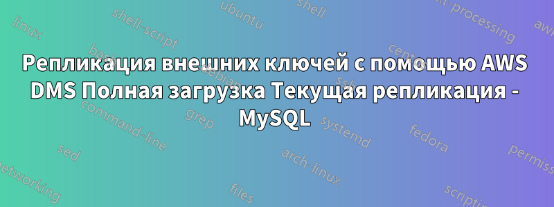 Репликация внешних ключей с помощью AWS DMS Полная загрузка Текущая репликация - MySQL
