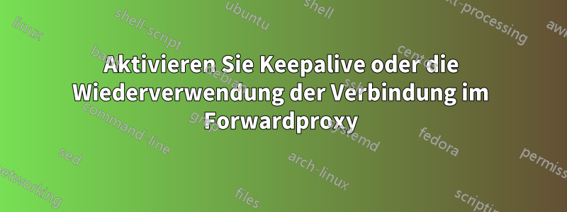 Aktivieren Sie Keepalive oder die Wiederverwendung der Verbindung im Forwardproxy