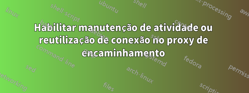 Habilitar manutenção de atividade ou reutilização de conexão no proxy de encaminhamento