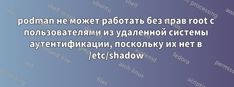 podman не может работать без прав root с пользователями из удаленной системы аутентификации, поскольку их нет в /etc/shadow