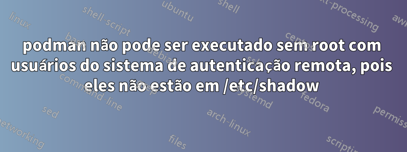podman não pode ser executado sem root com usuários do sistema de autenticação remota, pois eles não estão em /etc/shadow