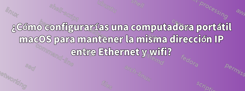 ¿Cómo configurarías una computadora portátil macOS para mantener la misma dirección IP entre Ethernet y wifi?