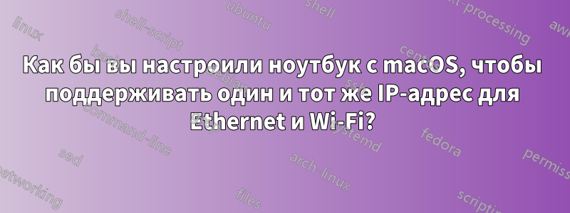 Как бы вы настроили ноутбук с macOS, чтобы поддерживать один и тот же IP-адрес для Ethernet и Wi-Fi?