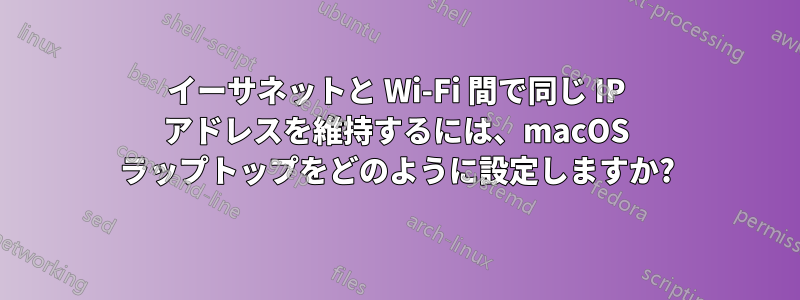 イーサネットと Wi-Fi 間で同じ IP アドレスを維持するには、macOS ラップトップをどのように設定しますか?