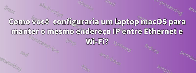 Como você configuraria um laptop macOS para manter o mesmo endereço IP entre Ethernet e Wi-Fi?