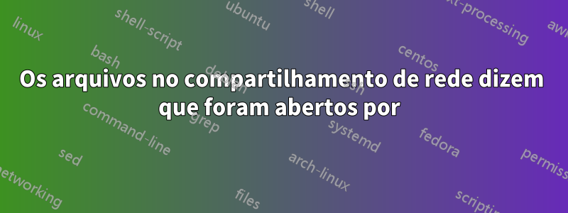 Os arquivos no compartilhamento de rede dizem que foram abertos por 