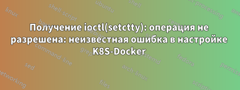 Получение ioctl(setctty): операция не разрешена: неизвестная ошибка в настройке K8S-Docker