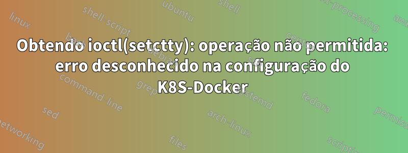 Obtendo ioctl(setctty): operação não permitida: erro desconhecido na configuração do K8S-Docker