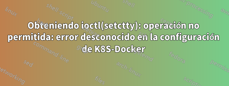 Obteniendo ioctl(setctty): operación no permitida: error desconocido en la configuración de K8S-Docker