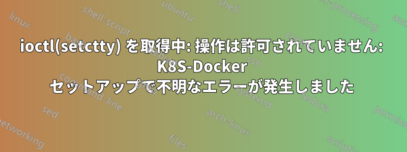 ioctl(setctty) を取得中: 操作は許可されていません: K8S-Docker セットアップで不明なエラーが発生しました