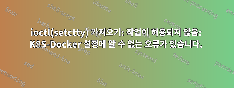 ioctl(setctty) 가져오기: 작업이 허용되지 않음: K8S-Docker 설정에 알 수 없는 오류가 있습니다.