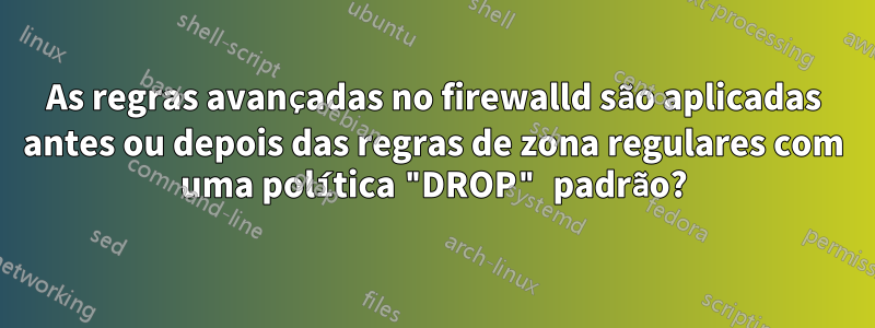As regras avançadas no firewalld são aplicadas antes ou depois das regras de zona regulares com uma política "DROP" padrão?