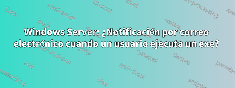 Windows Server: ¿Notificación por correo electrónico cuando un usuario ejecuta un exe?