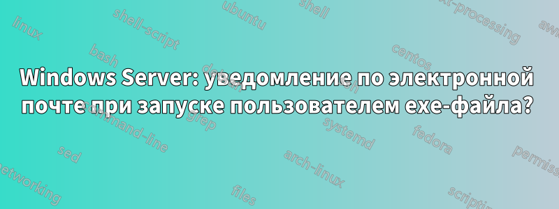 Windows Server: уведомление по электронной почте при запуске пользователем exe-файла?