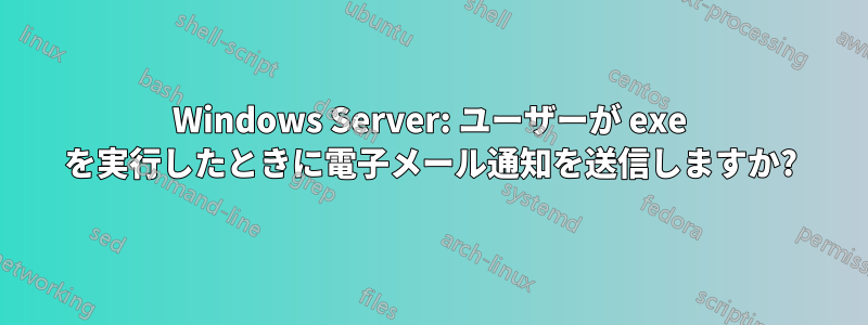 Windows Server: ユーザーが exe を実行したときに電子メール通知を送信しますか?