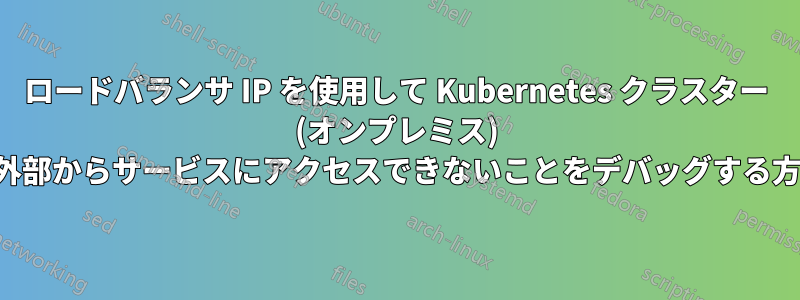 ロードバランサ IP を使用して Kubernetes クラスター (オンプレミス) の外部からサービスにアクセスできないことをデバッグする方法