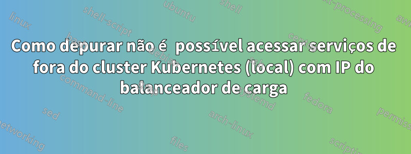 Como depurar não é possível acessar serviços de fora do cluster Kubernetes (local) com IP do balanceador de carga