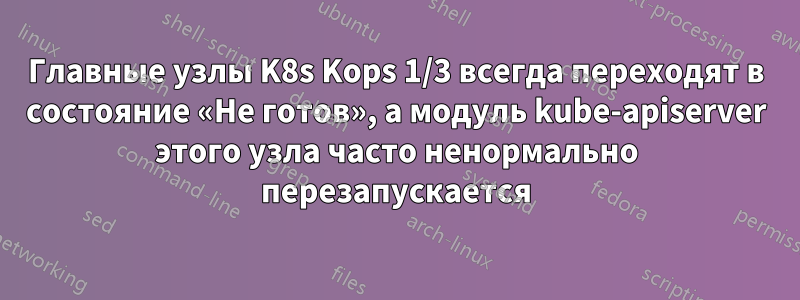 Главные узлы K8s Kops 1/3 всегда переходят в состояние «Не готов», а модуль kube-apiserver этого узла часто ненормально перезапускается