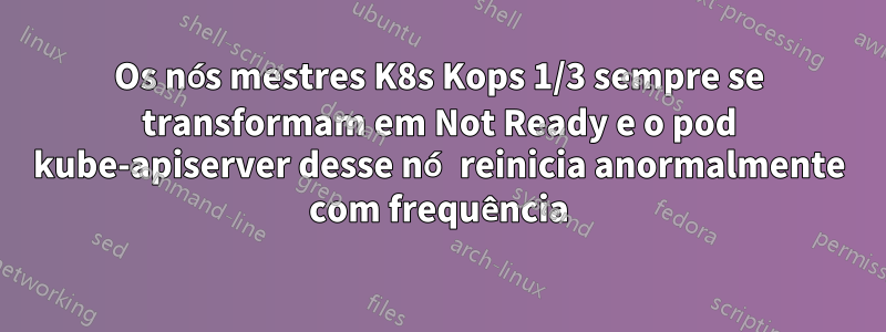 Os nós mestres K8s Kops 1/3 sempre se transformam em Not Ready e o pod kube-apiserver desse nó reinicia anormalmente com frequência