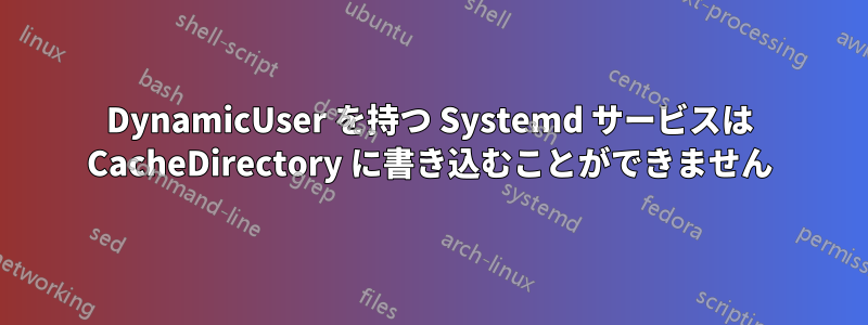 DynamicUser を持つ Systemd サービスは CacheDirectory に書き込むことができません