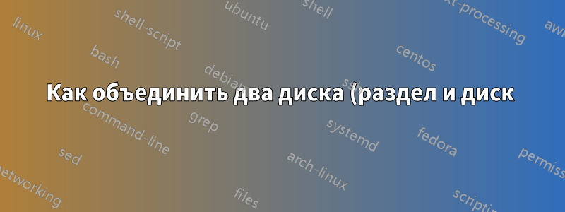 Как объединить два диска (раздел и диск), если на разделе установлена операционная система Ubuntu?