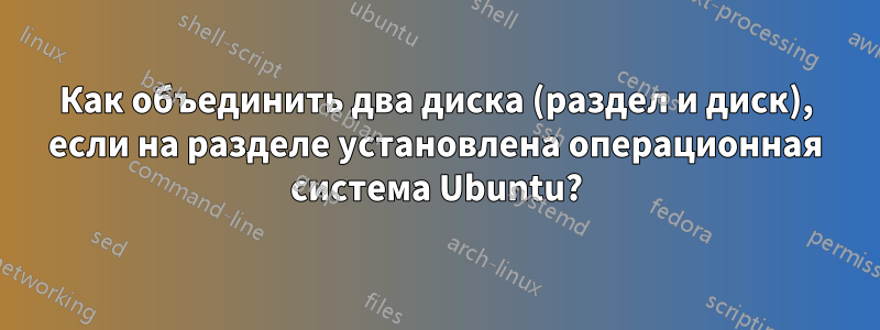 Как объединить два диска (раздел и диск), если на разделе установлена ​​операционная система Ubuntu?