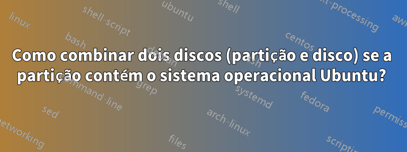Como combinar dois discos (partição e disco) se a partição contém o sistema operacional Ubuntu?