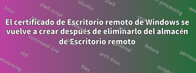El certificado de Escritorio remoto de Windows se vuelve a crear después de eliminarlo del almacén de Escritorio remoto
