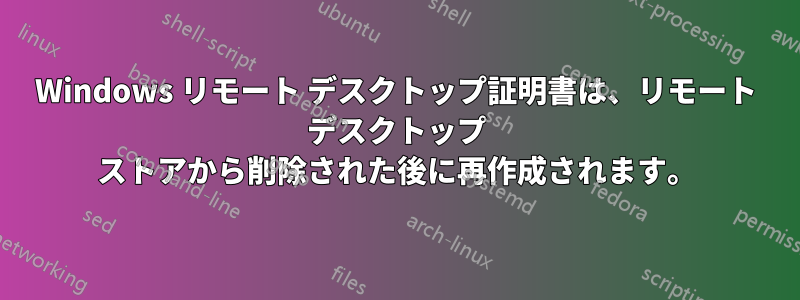 Windows リモート デスクトップ証明書は、リモート デスクトップ ストアから削除された後に再作成されます。