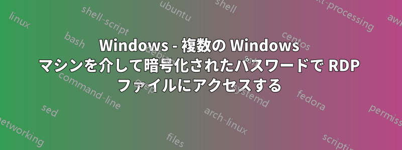 Windows - 複数の Windows マシンを介して暗号化されたパスワードで RDP ファイルにアクセスする
