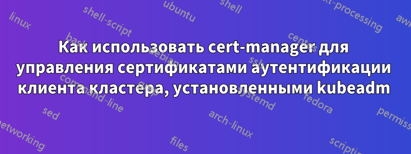 Как использовать cert-manager для управления сертификатами аутентификации клиента кластера, установленными kubeadm