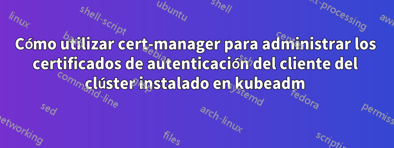 Cómo utilizar cert-manager para administrar los certificados de autenticación del cliente del clúster instalado en kubeadm