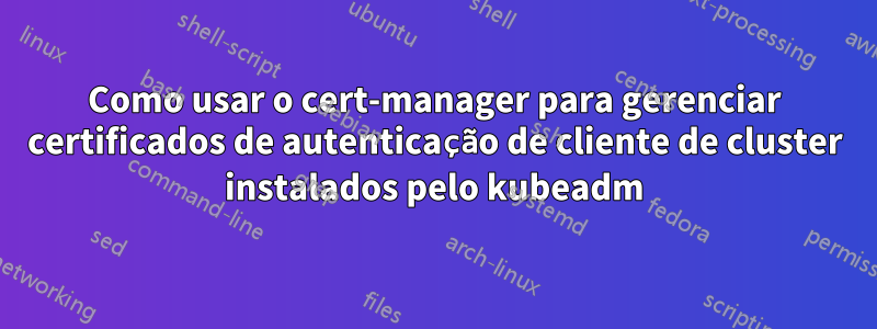 Como usar o cert-manager para gerenciar certificados de autenticação de cliente de cluster instalados pelo kubeadm