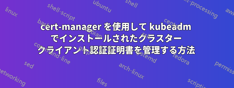 cert-manager を使用して kubeadm でインストールされたクラスター クライアント認証証明書を管理する方法