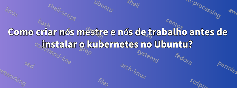 Como criar nós mestre e nós de trabalho antes de instalar o kubernetes no Ubuntu?