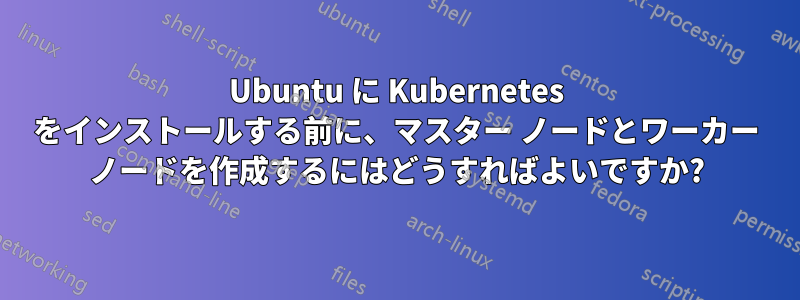 Ubuntu に Kubernetes をインストールする前に、マスター ノードとワーカー ノードを作成するにはどうすればよいですか?