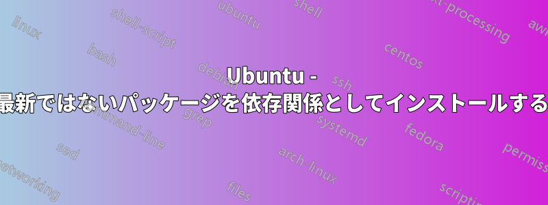 Ubuntu - 最新ではないパッケージを依存関係としてインストールする