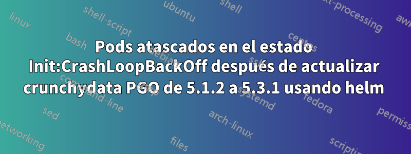 Pods atascados en el estado Init:CrashLoopBackOff después de actualizar crunchydata PGO de 5.1.2 a 5.3.1 usando helm