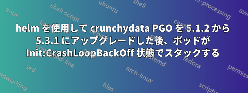 helm を使用して crunchydata PGO を 5.1.2 から 5.3.1 にアップグレードした後、ポッドが Init:CrashLoopBackOff 状態でスタックする