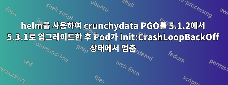 helm을 사용하여 crunchydata PGO를 5.1.2에서 5.3.1로 업그레이드한 후 Pod가 Init:CrashLoopBackOff 상태에서 멈춤