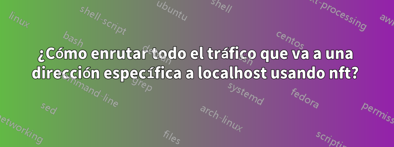 ¿Cómo enrutar todo el tráfico que va a una dirección específica a localhost usando nft?