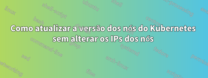 Como atualizar a versão dos nós do Kubernetes sem alterar os IPs dos nós