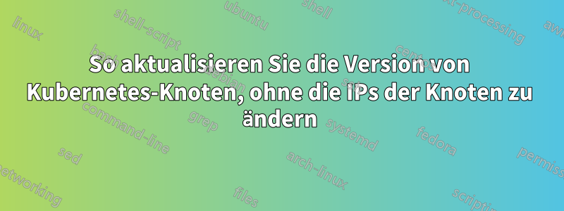 So aktualisieren Sie die Version von Kubernetes-Knoten, ohne die IPs der Knoten zu ändern