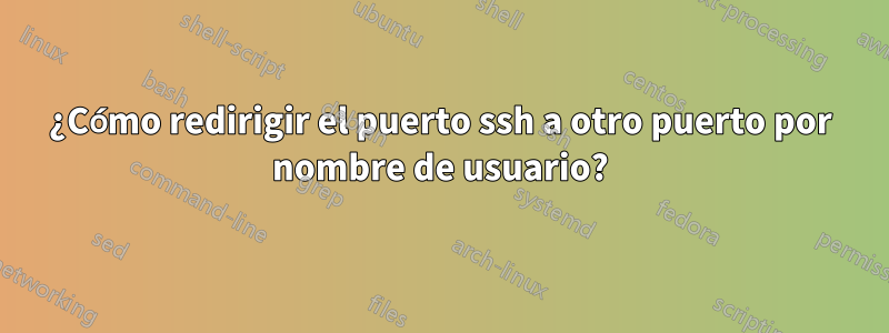 ¿Cómo redirigir el puerto ssh a otro puerto por nombre de usuario?