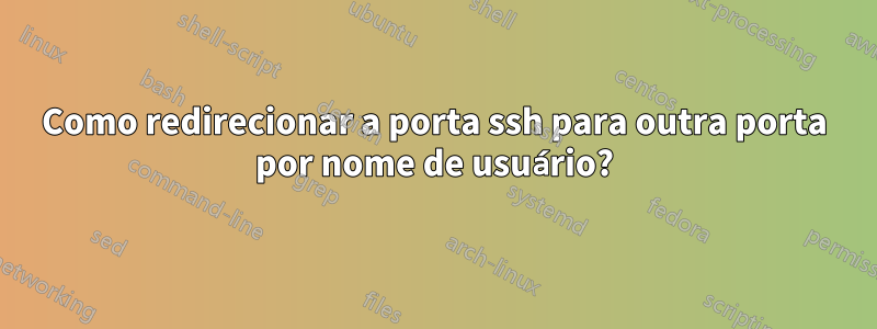 Como redirecionar a porta ssh para outra porta por nome de usuário?