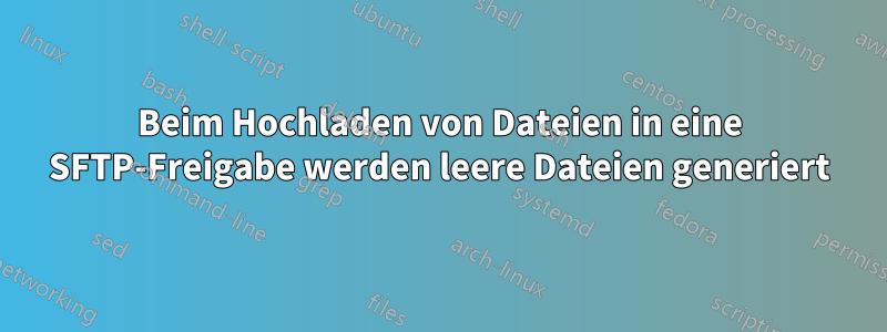 Beim Hochladen von Dateien in eine SFTP-Freigabe werden leere Dateien generiert