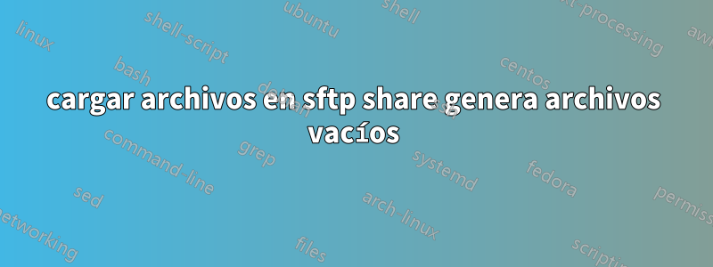 cargar archivos en sftp share genera archivos vacíos