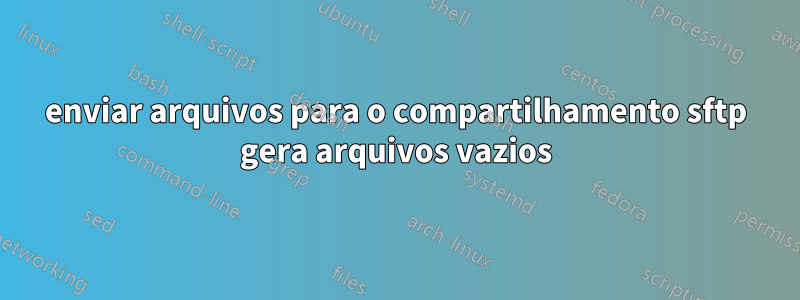 enviar arquivos para o compartilhamento sftp gera arquivos vazios
