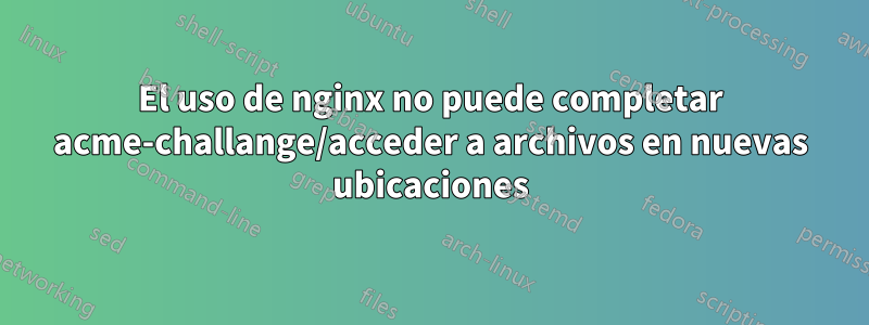El uso de nginx no puede completar acme-challange/acceder a archivos en nuevas ubicaciones