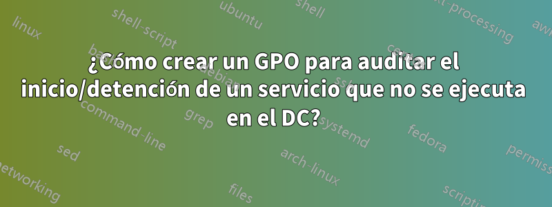 ¿Cómo crear un GPO para auditar el inicio/detención de un servicio que no se ejecuta en el DC?